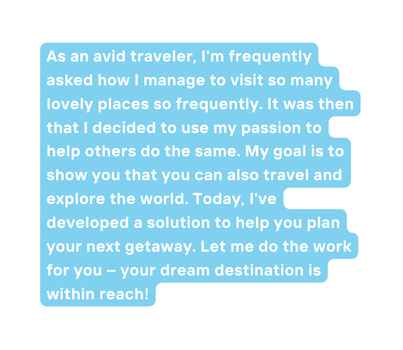 As an avid traveler I m frequently asked how I manage to visit so many lovely places so frequently It was then that I decided to use my passion to help others do the same My goal is to show you that you can also travel and explore the world Today I ve developed a solution to help you plan your next getaway Let me do the work for you your dream destination is within reach